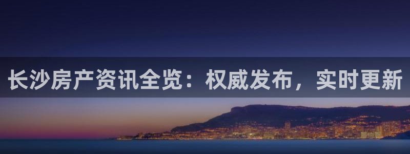 和记黄埔 成都 官网：长沙房产资讯全览：权威发布，实时更新