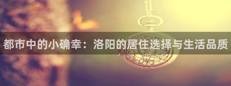 和力记易官网：都市中的小确幸：洛阳的居住选择与生活品质