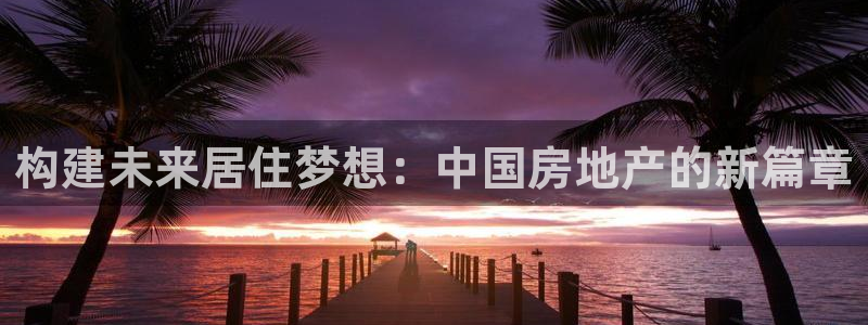 和记港口信托官网：构建未来居住梦想：中国房地产的新篇章