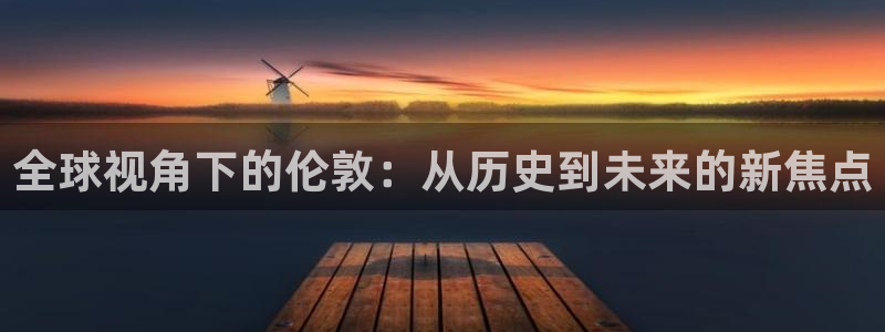 和记官网app：全球视角下的伦敦：从历史到未来的新焦点