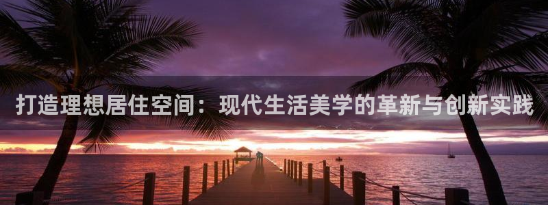 白云 和记黄埔官网电话：打造理想居住空间：现代生活美学的革新