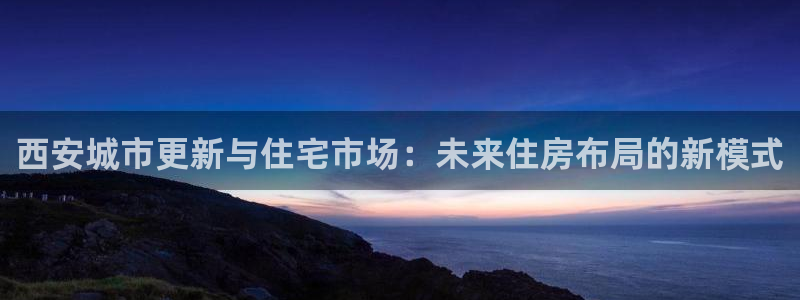 和记电讯官网澳门：西安城市更新与住宅市场：未来住房布局的新模